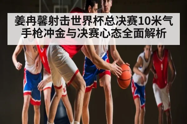 姜冉馨射击世界杯总决赛10米气手枪冲金与决赛心态全面解析
