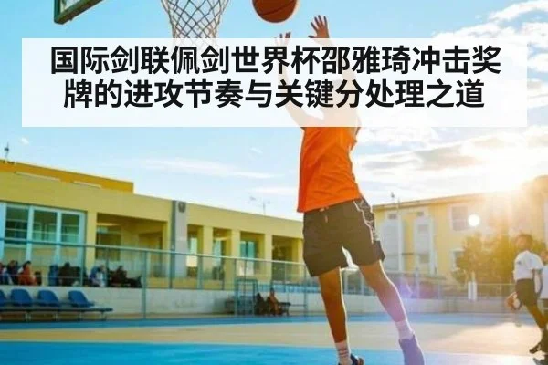 国际剑联佩剑世界杯邵雅琦冲击奖牌的进攻节奏与关键分处理之道