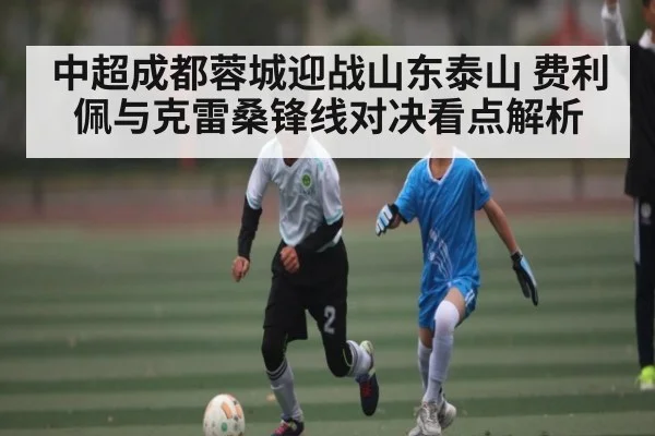 中超成都蓉城迎战山东泰山 费利佩与克雷桑锋线对决看点解析