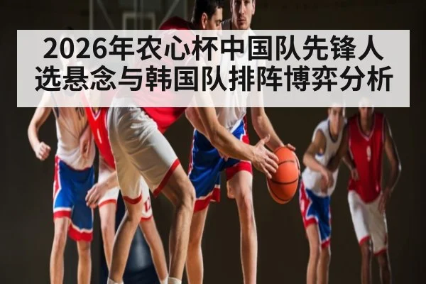 2026年农心杯中国队先锋人选悬念与韩国队排阵博弈分析